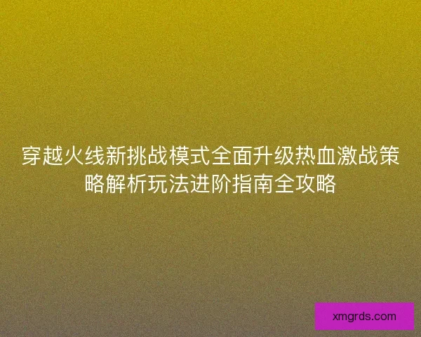 穿越火线新挑战模式全面升级热血激战策略解析玩法进阶指南全攻略